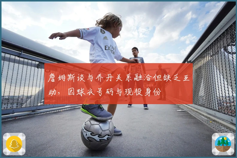 詹姆斯谈与乔丹关系融洽但缺乏互动，因球衣号码与现役身份