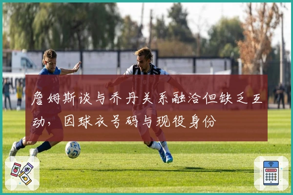 詹姆斯谈与乔丹关系融洽但缺乏互动，因球衣号码与现役身份