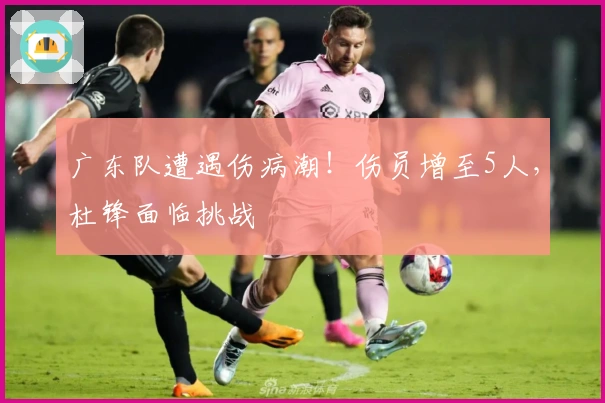 广东队遭遇伤病潮！伤员增至5人，杜锋面临挑战
