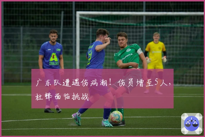 广东队遭遇伤病潮！伤员增至5人，杜锋面临挑战